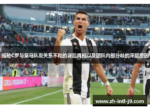 揭秘C罗与皇马队友关系不和的背后真相以及团队内部分歧的深层原因