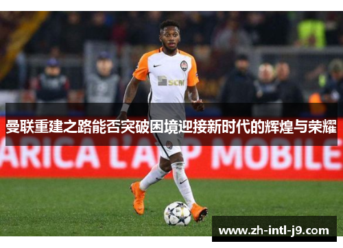 曼联重建之路能否突破困境迎接新时代的辉煌与荣耀 曼联重建之路能否突破困境迎接新时代的辉煌与荣耀