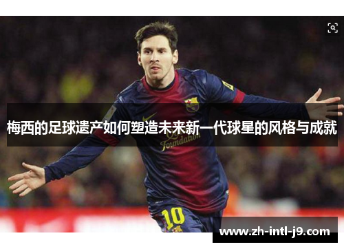 梅西的足球遗产如何塑造未来新一代球星的风格与成就