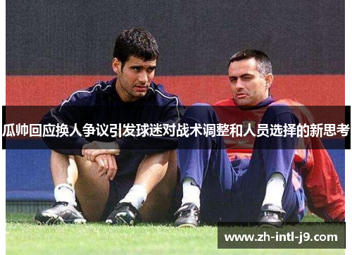 瓜帅回应换人争议引发球迷对战术调整和人员选择的新思考