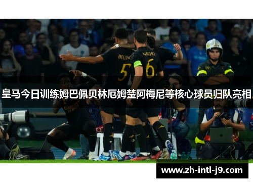 皇马今日训练姆巴佩贝林厄姆楚阿梅尼等核心球员归队亮相