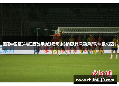 回顾中国足球与巴西战平的珍贵历史时刻及其深度解析影响意义探讨