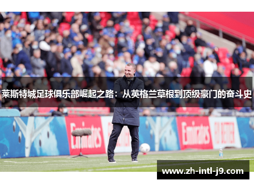 莱斯特城足球俱乐部崛起之路：从英格兰草根到顶级豪门的奋斗史