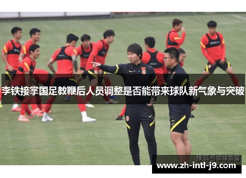 李铁接掌国足教鞭后人员调整是否能带来球队新气象与突破