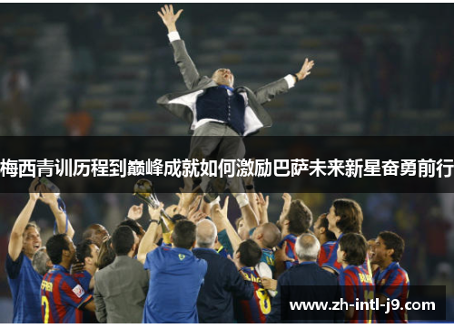 梅西青训历程到巅峰成就如何激励巴萨未来新星奋勇前行