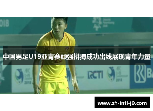 中国男足U19亚青赛顽强拼搏成功出线展现青年力量