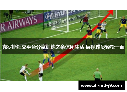 克罗斯社交平台分享训练之余休闲生活 展现球员轻松一面 克罗斯社交平台分享训练之余休闲生活 展现球员轻松一面