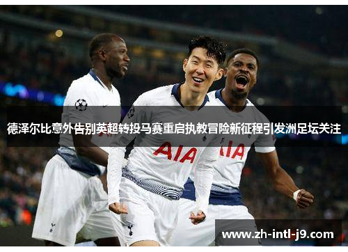 德泽尔比意外告别英超转投马赛重启执教冒险新征程引发洲足坛关注 德泽尔比意外告别英超转投马赛重启执教冒险新征程引发洲足坛关注