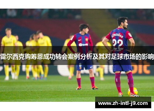 雷尔西克购筹恩成功转会案例分析及其对足球市场的影响